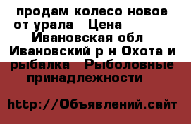 продам колесо новое от урала › Цена ­ 2 000 - Ивановская обл., Ивановский р-н Охота и рыбалка » Рыболовные принадлежности   